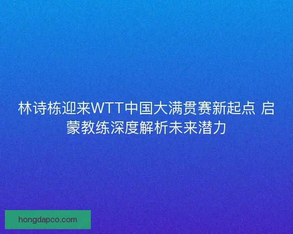 林诗栋迎来WTT中国大满贯赛新起点 启蒙教练深度解析未来潜力