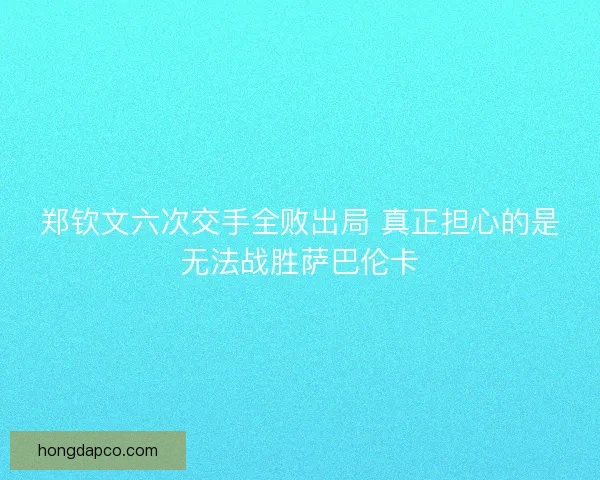 郑钦文六次交手全败出局 真正担心的是无法战胜萨巴伦卡