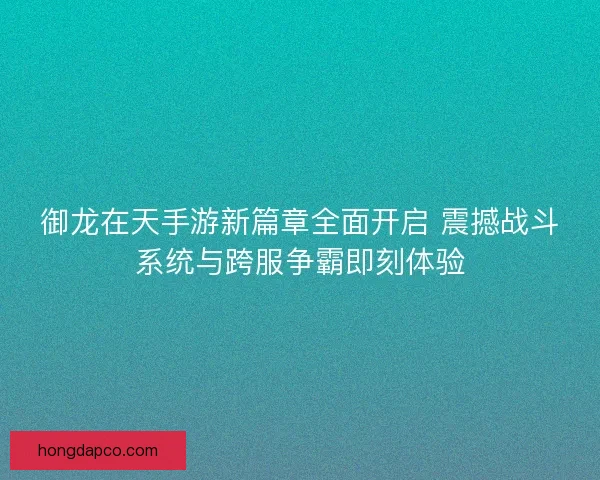 御龙在天手游新篇章全面开启 震撼战斗系统与跨服争霸即刻体验