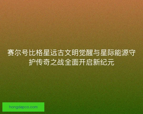 赛尔号比格星远古文明觉醒与星际能源守护传奇之战全面开启新纪元 赛尔号比格星远古文明觉醒与星际能源守护传奇之战全面开启新纪元