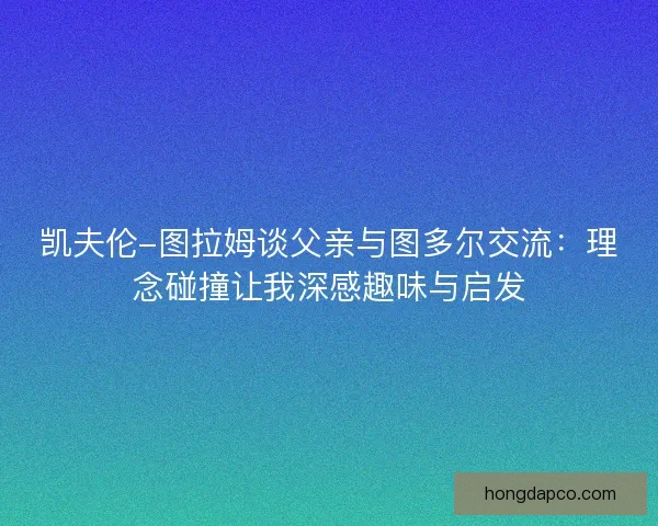 凯夫伦-图拉姆谈父亲与图多尔交流:理念碰撞让我深感趣味与启发 凯夫伦-图拉姆谈父亲与图多尔交流:理念碰撞让我深感趣味与启发