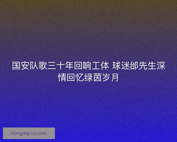 国安队歌三十年回响工体 球迷邰先生深情回忆绿茵岁月 国安队歌三十年回响工体 球迷邰先生深情回忆绿茵岁月