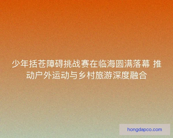少年括苍障碍挑战赛在临海圆满落幕 推动户外运动与乡村旅游深度融合 少年括苍障碍挑战赛在临海圆满落幕 推动户外运动与乡村旅游深度融合