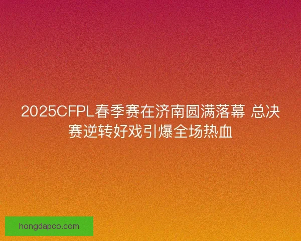 2025CFPL春季赛在济南圆满落幕 总决赛逆转好戏引爆全场热血