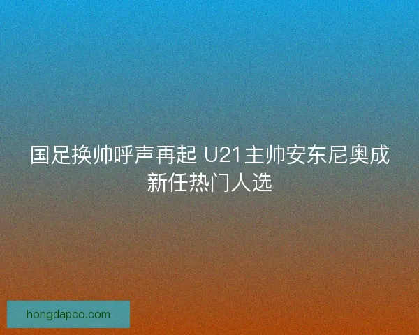 国足换帅呼声再起 U21主帅安东尼奥成新任热门人选 国足换帅呼声再起 U21主帅安东尼奥成新任热门人选