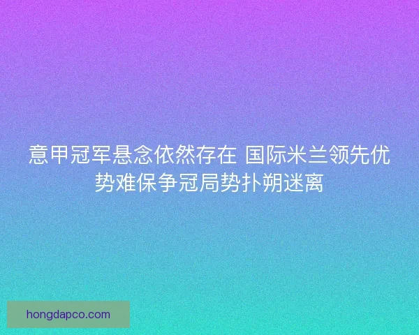 意甲冠军悬念依然存在 国际米兰领先优势难保争冠局势扑朔迷离 意甲冠军悬念依然存在 国际米兰领先优势难保争冠局势扑朔迷离