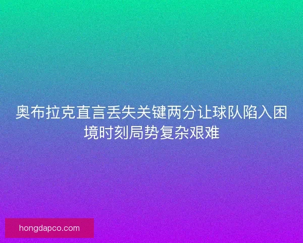 奥布拉克直言丢失关键两分让球队陷入困境时刻局势复杂艰难