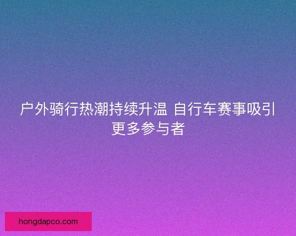 户外骑行热潮持续升温 自行车赛事吸引更多参与者