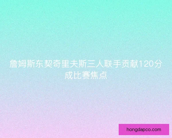 詹姆斯东契奇里夫斯三人联手贡献120分成比赛焦点