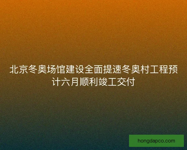 北京冬奥场馆建设全面提速冬奥村工程预计六月顺利竣工交付