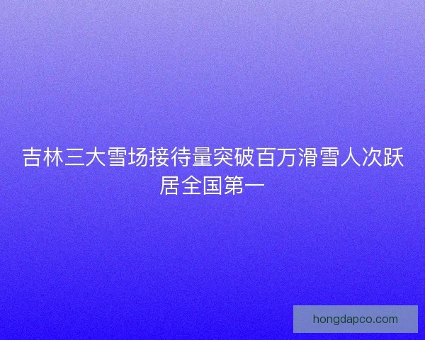 吉林三大雪场接待量突破百万滑雪人次跃居全国第一 吉林三大雪场接待量突破百万滑雪人次跃居全国第一
